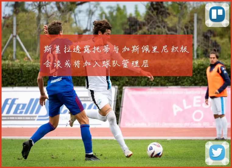 斯基拉透露托蒂与加斯佩里尼积极会谈或将加入球队管理层