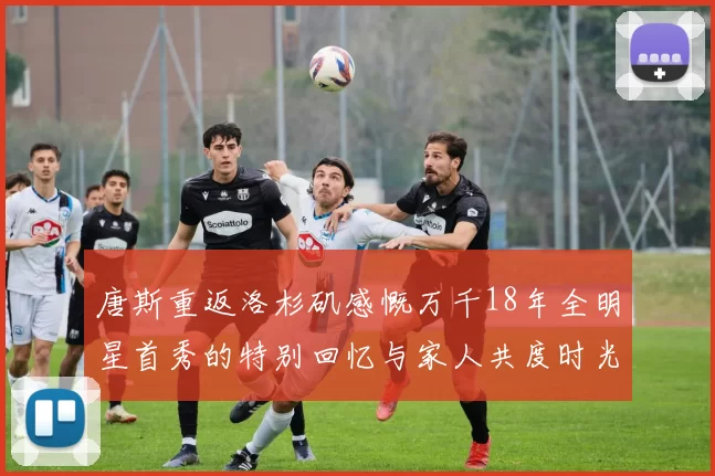唐斯重返洛杉矶感慨万千18年全明星首秀的特别回忆与家人共度时光