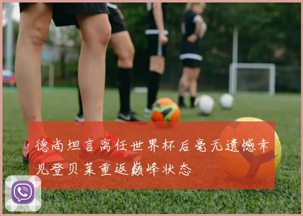 德尚坦言离任世界杯后毫无遗憾幸见登贝莱重返巅峰状态