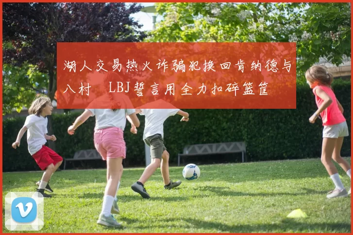 湖人交易热火诈骗犯换回肯纳德与八村塁LBJ誓言用全力扣碎篮筐