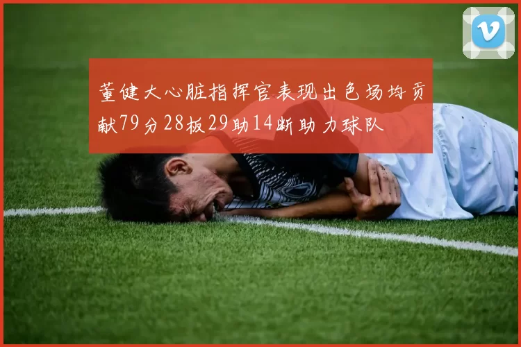 董健大心脏指挥官表现出色场均贡献79分28板29助14断助力球队