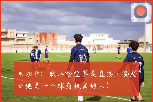 米切尔：我和哈登算是直接上场磨合他是一个球商极高的人！