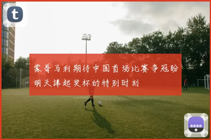 蒙哥马利期待中国首场比赛争冠盼明天捧起奖杯的特别时刻
