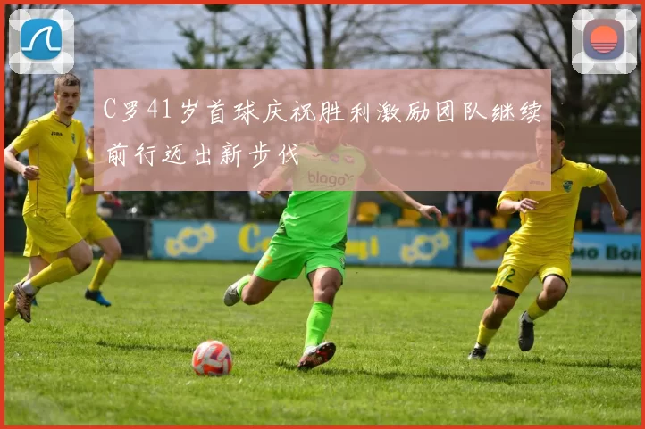 C罗41岁首球庆祝胜利激励团队继续前行迈出新步伐