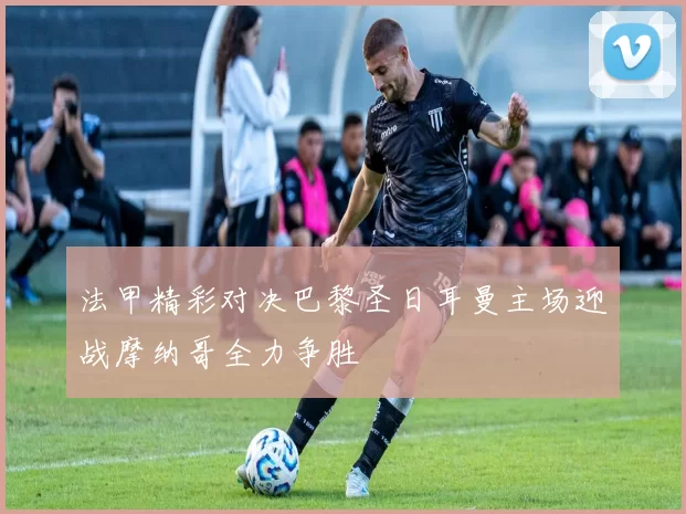 法甲精彩对决巴黎圣日耳曼主场迎战摩纳哥全力争胜
