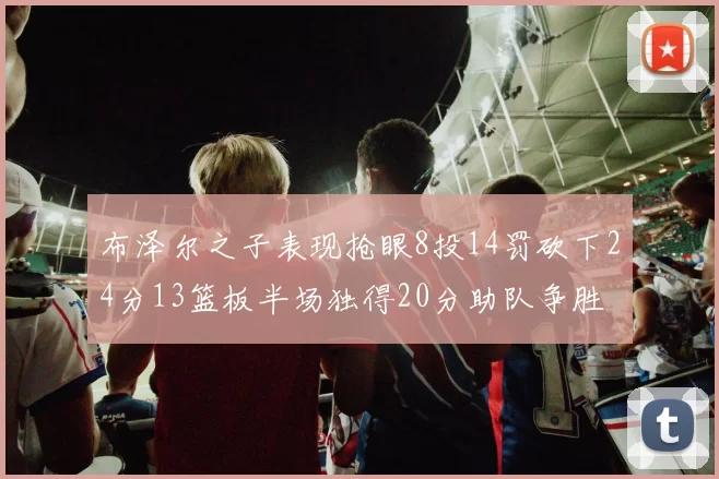 布泽尔之子表现抢眼8投14罚砍下24分13篮板半场独得20分助队争胜