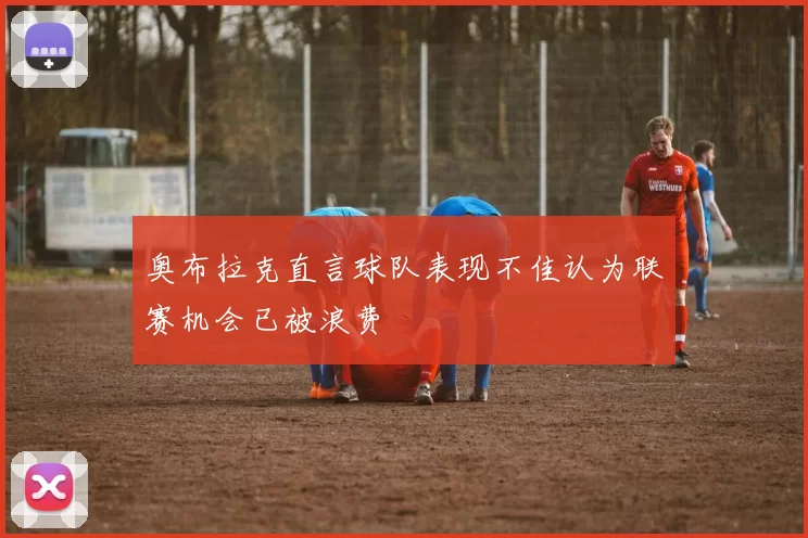 奥布拉克直言球队表现不佳认为联赛机会已被浪费