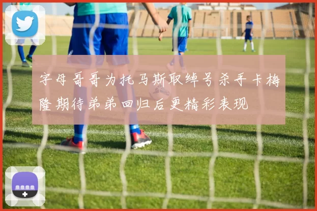 字母哥哥为托马斯取绰号杀手卡梅隆期待弟弟回归后更精彩表现