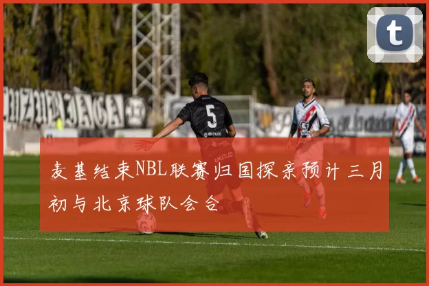 麦基结束NBL联赛归国探亲预计三月初与北京球队会合