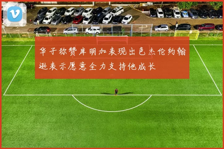 华子称赞库明加表现出色杰伦约翰逊表示愿意全力支持他成长