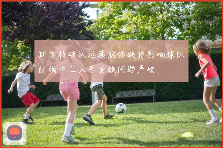 斯洛特确认远藤航伤缺将影响球队防线中卫人手紧缺问题严峻
