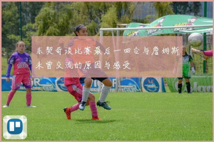 东契奇谈比赛最后一回合与詹姆斯未曾交流的原因与感受