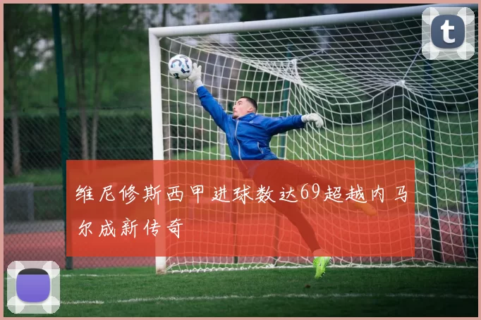 维尼修斯西甲进球数达69超越内马尔成新传奇